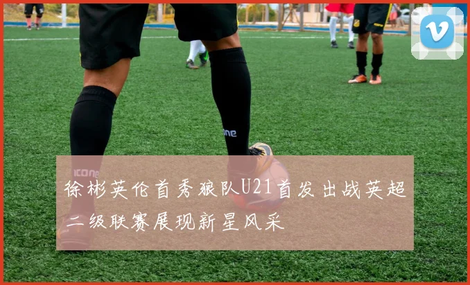 徐彬英伦首秀狼队U21首发出战英超二级联赛展现新星风采
