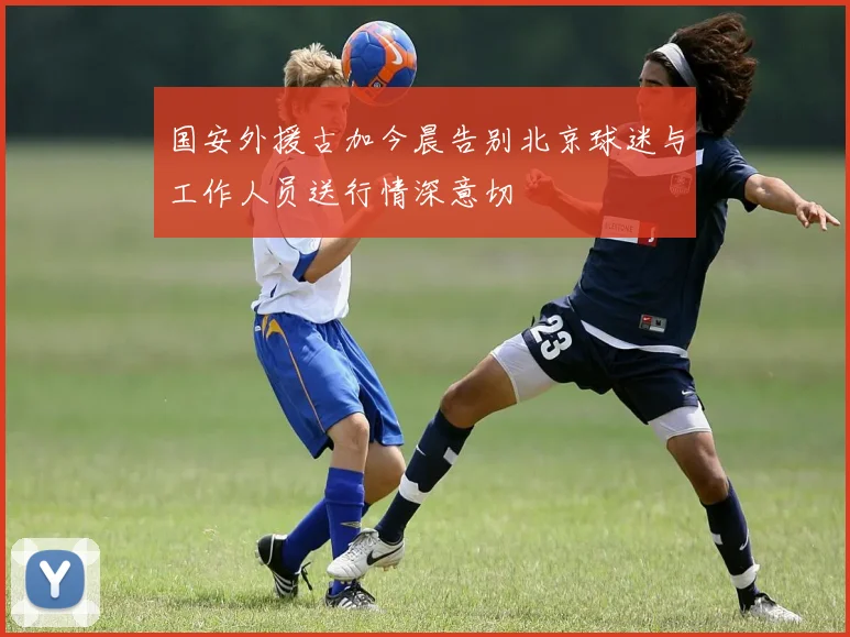 国安外援古加今晨告别北京球迷与工作人员送行情深意切