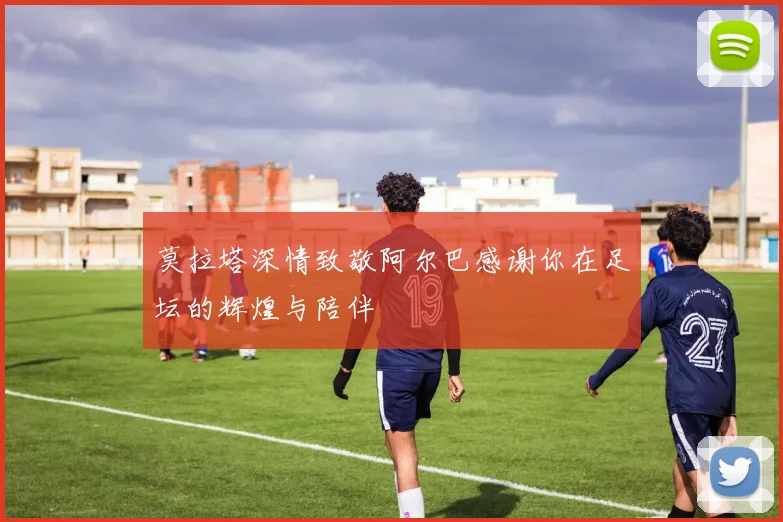 莫拉塔深情致敬阿尔巴感谢你在足坛的辉煌与陪伴