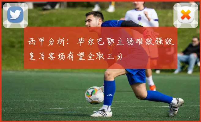 西甲分析：毕尔巴鄂主场难敌强敌皇马客场有望全取三分