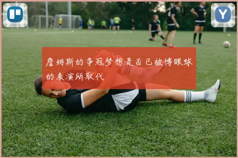 詹姆斯的争冠梦想是否已被博眼球的表演所取代