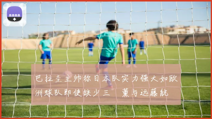 巴拉圭主帅称日本队实力强大如欧洲球队即使缺少三笘薰与远藤航