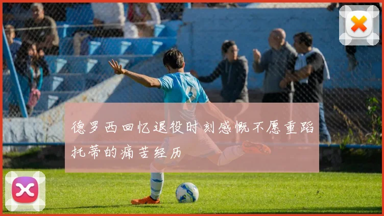 德罗西回忆退役时刻感慨不愿重蹈托蒂的痛苦经历