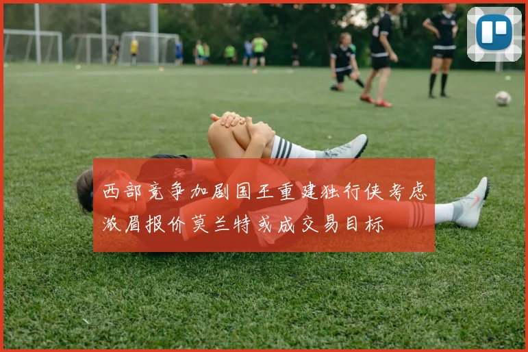 西部竞争加剧国王重建独行侠考虑浓眉报价莫兰特或成交易目标