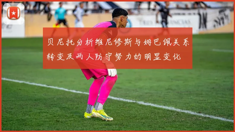 贝尼托分析维尼修斯与姆巴佩关系转变及两人防守努力的明显变化