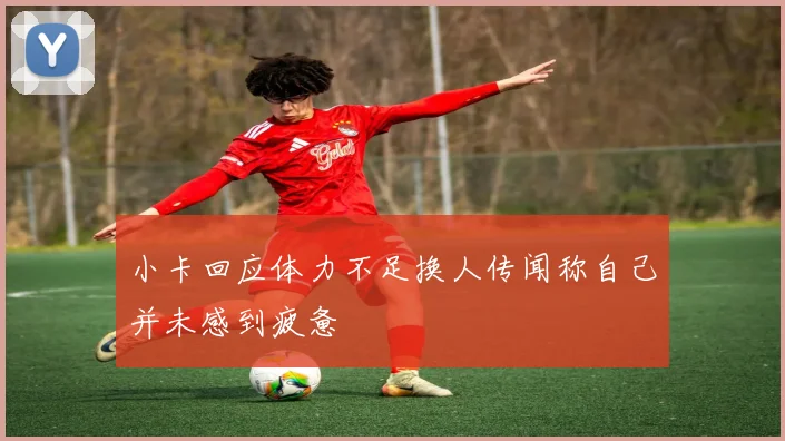 小卡回应体力不足换人传闻称自己并未感到疲惫