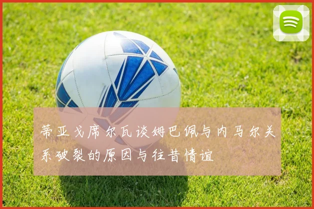 蒂亚戈席尔瓦谈姆巴佩与内马尔关系破裂的原因与往昔情谊