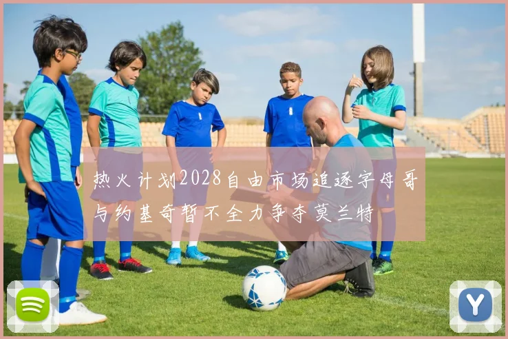 热火计划2028自由市场追逐字母哥与约基奇暂不全力争夺莫兰特