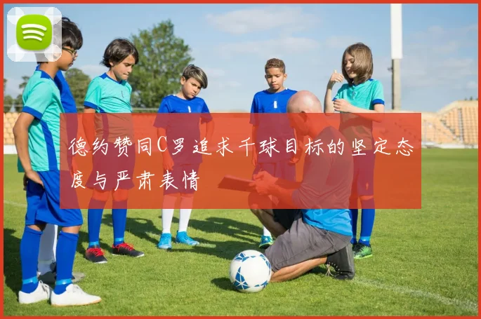 德约赞同C罗追求千球目标的坚定态度与严肃表情