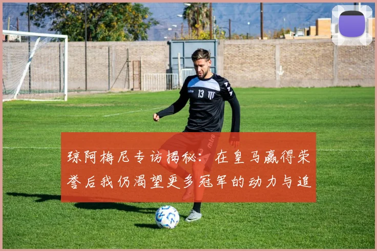 琼阿梅尼专访揭秘：在皇马赢得荣誉后我仍渴望更多冠军的动力与追求