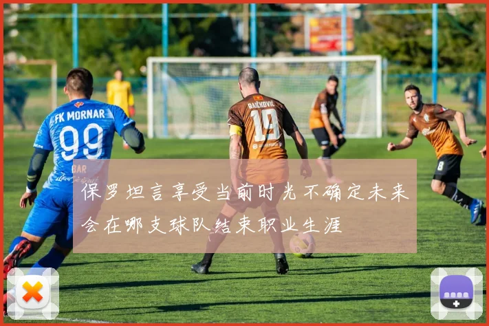 保罗坦言享受当前时光不确定未来会在哪支球队结束职业生涯