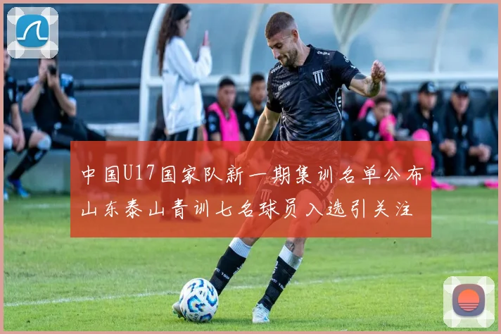 中国U17国家队新一期集训名单公布山东泰山青训七名球员入选引关注