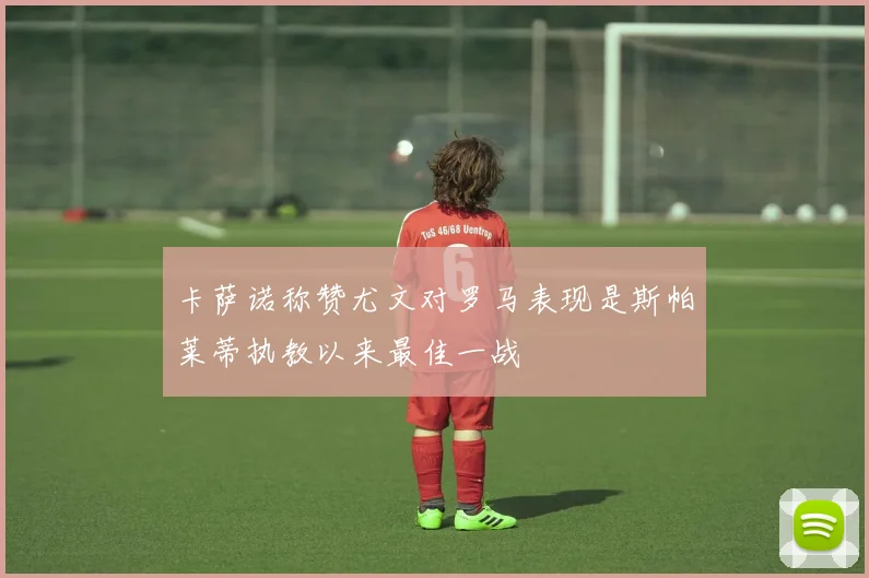 卡萨诺称赞尤文对罗马表现是斯帕莱蒂执教以来最佳一战