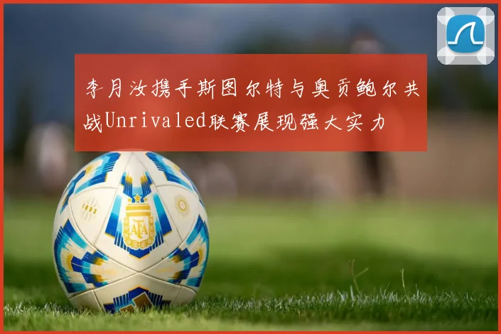 李月汝携手斯图尔特与奥贡鲍尔共战Unrivaled联赛展现强大实力