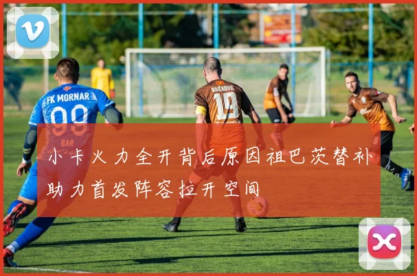 小卡火力全开背后原因祖巴茨替补助力首发阵容拉开空间