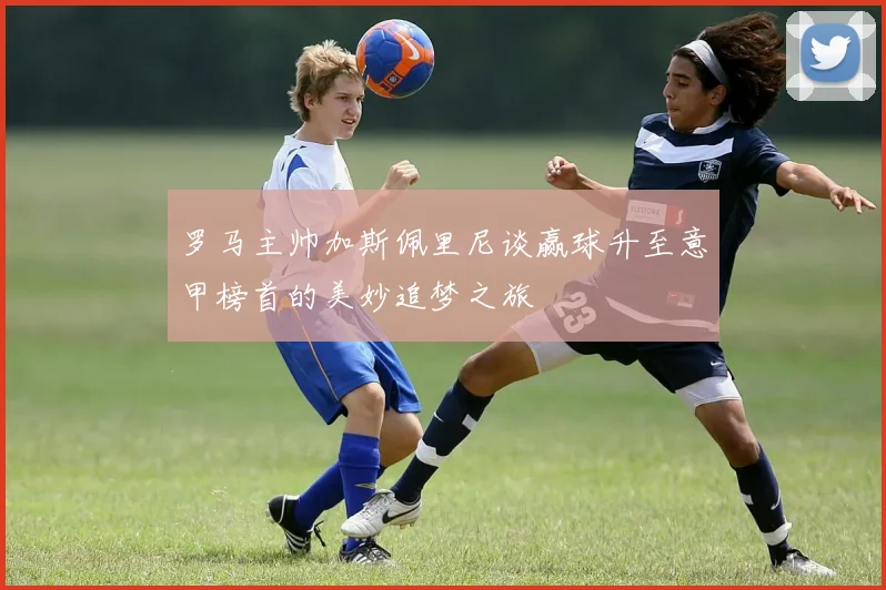罗马主帅加斯佩里尼谈赢球升至意甲榜首的美妙追梦之旅