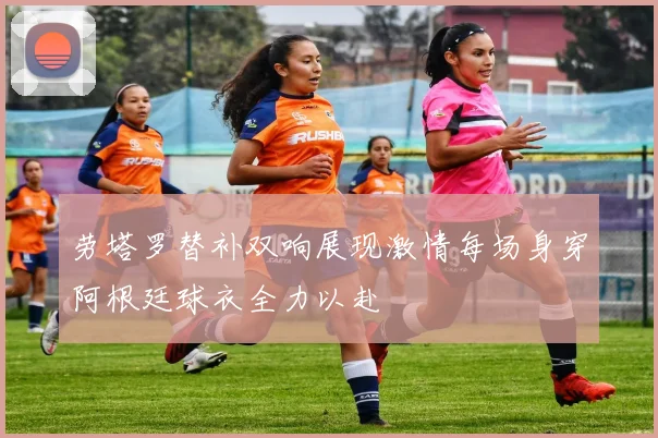 劳塔罗替补双响展现激情每场身穿阿根廷球衣全力以赴