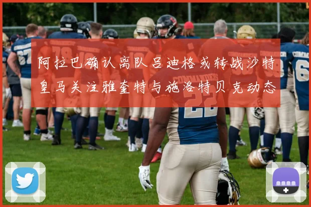 阿拉巴确认离队吕迪格或转战沙特皇马关注雅奎特与施洛特贝克动态