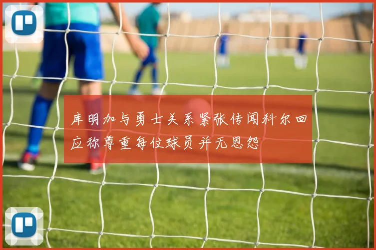 库明加与勇士关系紧张传闻科尔回应称尊重每位球员并无恩怨