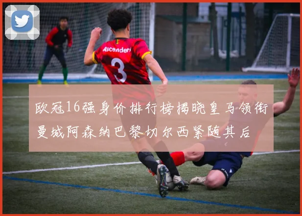 欧冠16强身价排行榜揭晓皇马领衔曼城阿森纳巴黎切尔西紧随其后