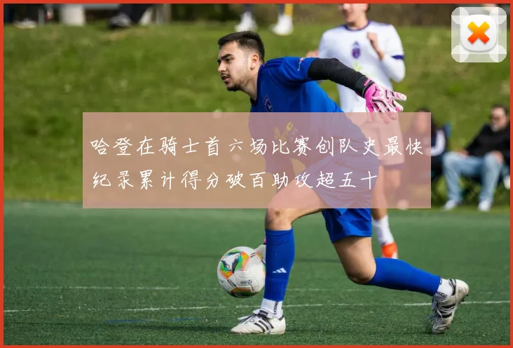 哈登在骑士首六场比赛创队史最快纪录累计得分破百助攻超五十