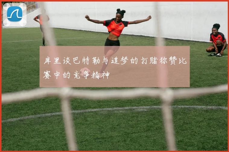 库里谈巴特勒与追梦的打赌称赞比赛中的竞争精神