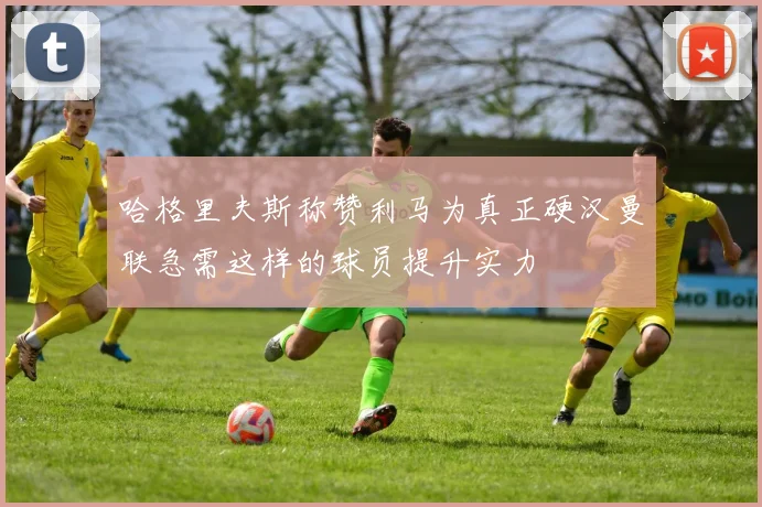 哈格里夫斯称赞利马为真正硬汉曼联急需这样的球员提升实力